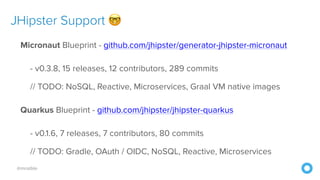 @mraible
JHipster Support 🤓
Micronaut Blueprint - github.com/jhipster/generator-jhipster-micronaut
- v0.3.8, 15 releases, 12 contributors, 289 commits
// TODO: NoSQL, Reactive, Microservices, Graal VM native images
Quarkus Blueprint - github.com/jhipster/jhipster-quarkus
- v0.1.6, 7 releases, 7 contributors, 80 commits
// TODO: Gradle, OAuth / OIDC, NoSQL, Reactive, Microservices
 