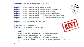 package com.okta.rest.controller;


import io.micronaut.http.MediaType;


import io.micronaut.http.annotation.Controller;


import io.micronaut.http.annotation.Get;


import io.micronaut.http.annotation.Produces;


import io.micronaut.security.annotation.Secured;


import io.micronaut.security.rules.SecurityRule;


import java.security.Principal;


@Controller("/hello")


public class HelloController {


@Get


@Secured(SecurityRule.IS_AUTHENTICATED)


@Produces(MediaType.TEXT_PLAIN)


public String hello(Principal principal) {


return "Hello, " + principal.getName() + "!";


}


}
 