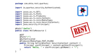 package com.okta.rest.quarkus;


import io.quarkus.security.Authenticated;


import javax.ws.rs.GET;


import javax.ws.rs.Path;


import javax.ws.rs.Produces;


import javax.ws.rs.core.Context;


import javax.ws.rs.core.MediaType;


import javax.ws.rs.core.SecurityContext;


import java.security.Principal;


@Path("/hello")


public class HelloResource {


@GET


@Path("/")


@Authenticated


@Produces(MediaType.TEXT_PLAIN)


public String hello(@Context SecurityContext context) {


Principal userPrincipal = context.getUserPrincipal();


return "Hello, " + userPrincipal.getName() + "!";


}


}
 