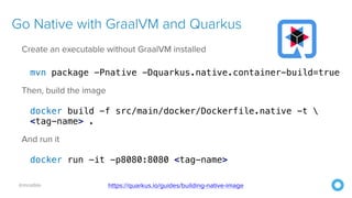 @mraible
Go Native with GraalVM and Quarkus
Create an executable without GraalVM installed


mvn package -Pnative -Dquarkus.native.container-build=true


Then, build the image


docker build -f src/main/docker/Dockerfile.native -t 


<tag-name> .


And run it


docker run -it -p8080:8080 <tag-name>
https://quarkus.io/guides/building-native-image
 