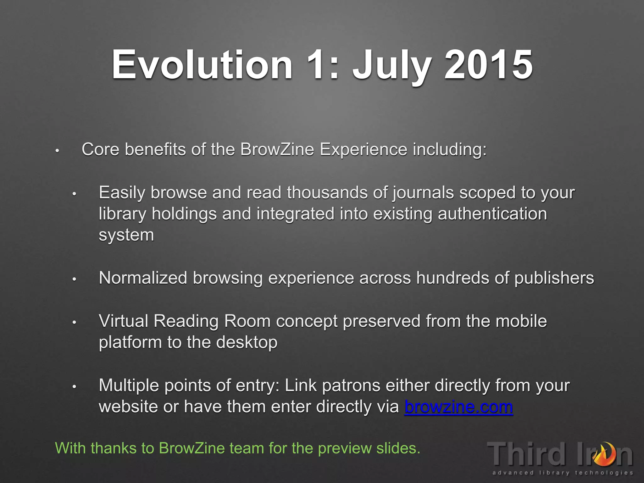 Evolution 1: July 2015
• Core benefits of the BrowZine Experience including:
• Easily browse and read thousands of journals scoped to your
library holdings and integrated into existing authentication
system
• Normalized browsing experience across hundreds of publishers
• Virtual Reading Room concept preserved from the mobile
platform to the desktop
• Multiple points of entry: Link patrons either directly from your
website or have them enter directly via browzine.com
With thanks to BrowZine team for the preview slides.
 