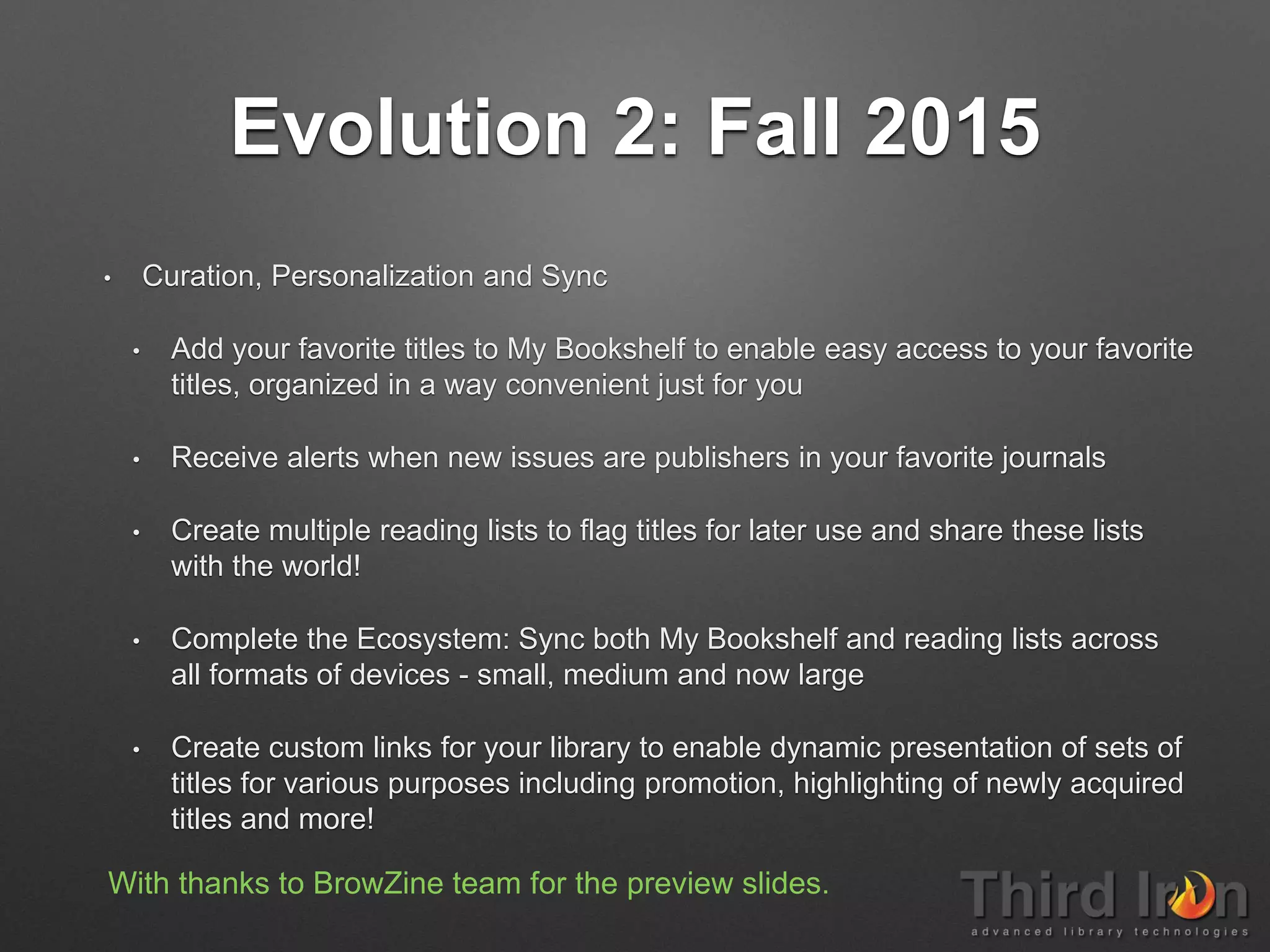 Evolution 2: Fall 2015
• Curation, Personalization and Sync
• Add your favorite titles to My Bookshelf to enable easy access to your favorite
titles, organized in a way convenient just for you
• Receive alerts when new issues are publishers in your favorite journals
• Create multiple reading lists to flag titles for later use and share these lists
with the world!
• Complete the Ecosystem: Sync both My Bookshelf and reading lists across
all formats of devices - small, medium and now large
• Create custom links for your library to enable dynamic presentation of sets of
titles for various purposes including promotion, highlighting of newly acquired
titles and more!
With thanks to BrowZine team for the preview slides.
 