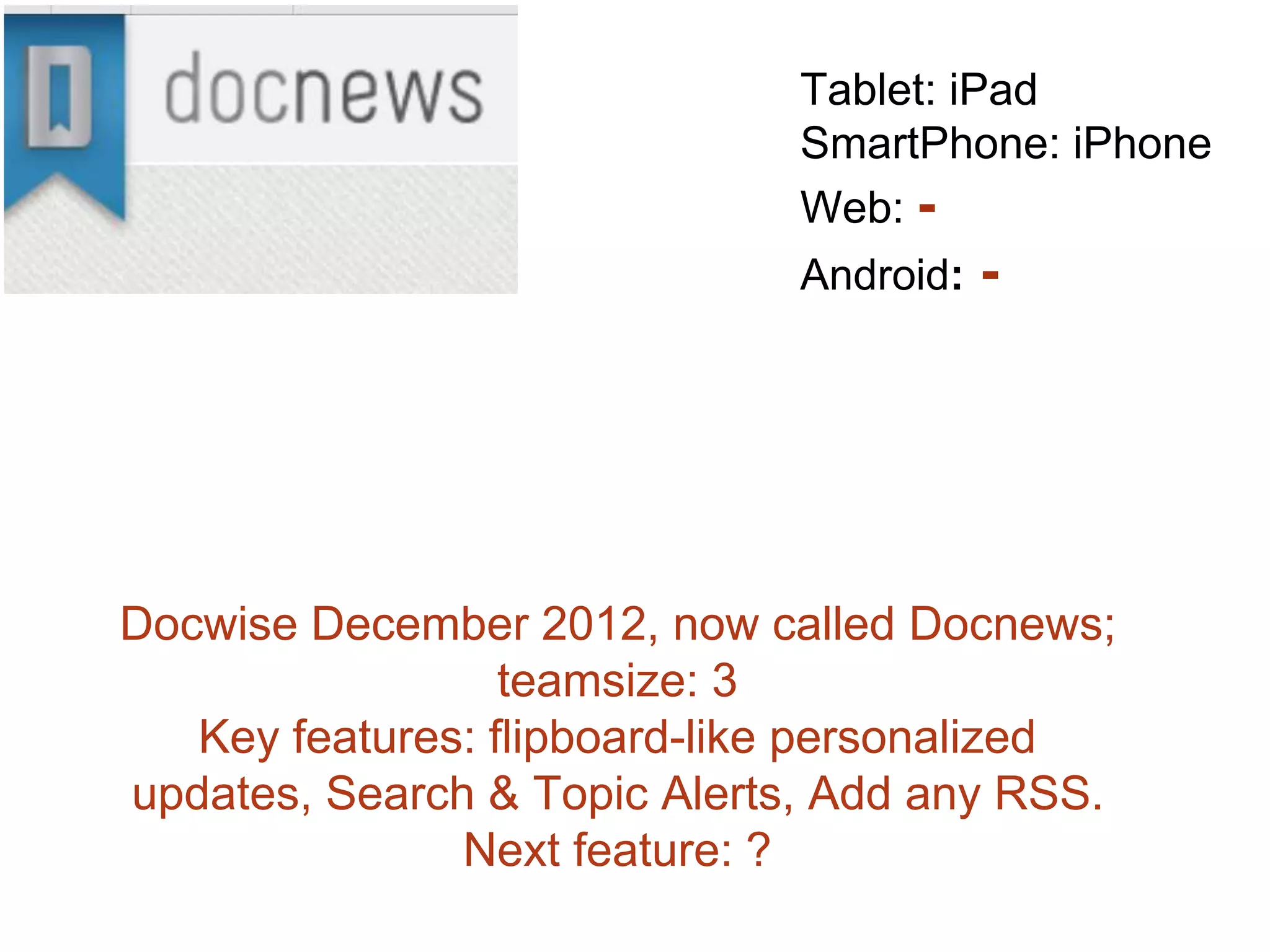 Docwise December 2012, now called Docnews;
teamsize: 3
Key features: flipboard-like personalized
updates, Search & Topic Alerts, Add any RSS.
Next feature: ?
Tablet: iPad
SmartPhone: iPhone
Web: -
Android: -
 
