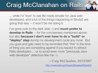 Craig McClanahan on Rails
... while I'd *love* to see life made simpler for Java web
developers, and a lot of the things happening in Struts2 are
going that way -- it won't be me doing it.
I've gone over to the dark side :-) and much prefer to
develop in Rails -- for the conciseness mentioned above,
but also because I don't ever have to do a "build" or
"deploy" step during my development cycle any more. But
you guys and gals need to be reminded that *this* is the kind
of thing you are competing against if you expect to attract
Rails developers ... or to avoid even more "previously Java
web developer" defectors like me :-).
                                   -- Craig McClanahan, 10/23/2007
                             http://markmail.org/thread/qfb5sekad33eobh2

                         © 2012 Raible Designs                             13
 