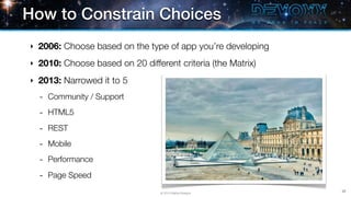 How to Constrain Choices
‣   2006: Choose based on the type of app you’re developing
‣   2010: Choose based on 20 different criteria (the Matrix)
‣   2013: Narrowed it to 5
    -   Community / Support

    -   HTML5

    -   REST

    -   Mobile

    -   Performance

    -   Page Speed
                                                               28
                                   © 2013 Raible Designs
 