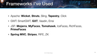 Frameworks I’ve Used

‣   Apache: Wicket, Struts, Sling, Tapestry, Click
‣   GWT: SmartGWT, GXT, Vaadin, Errai
‣   JSF: Mojarra, MyFaces, Tomahawk, IceFaces, RichFaces,
    PrimeFaces
‣   Spring MVC, Stripes, RIFE, ZK




                                                            39
                               © 2013 Raible Designs
 