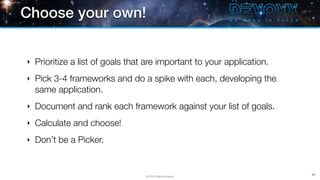Choose your own!


‣   Prioritize a list of goals that are important to your application.
‣   Pick 3-4 frameworks and do a spike with each, developing the
    same application.
‣   Document and rank each framework against your list of goals.
‣   Calculate and choose!
‣   Don’t be a Picker.


                                                                         89
                                   © 2013 Raible Designs
 