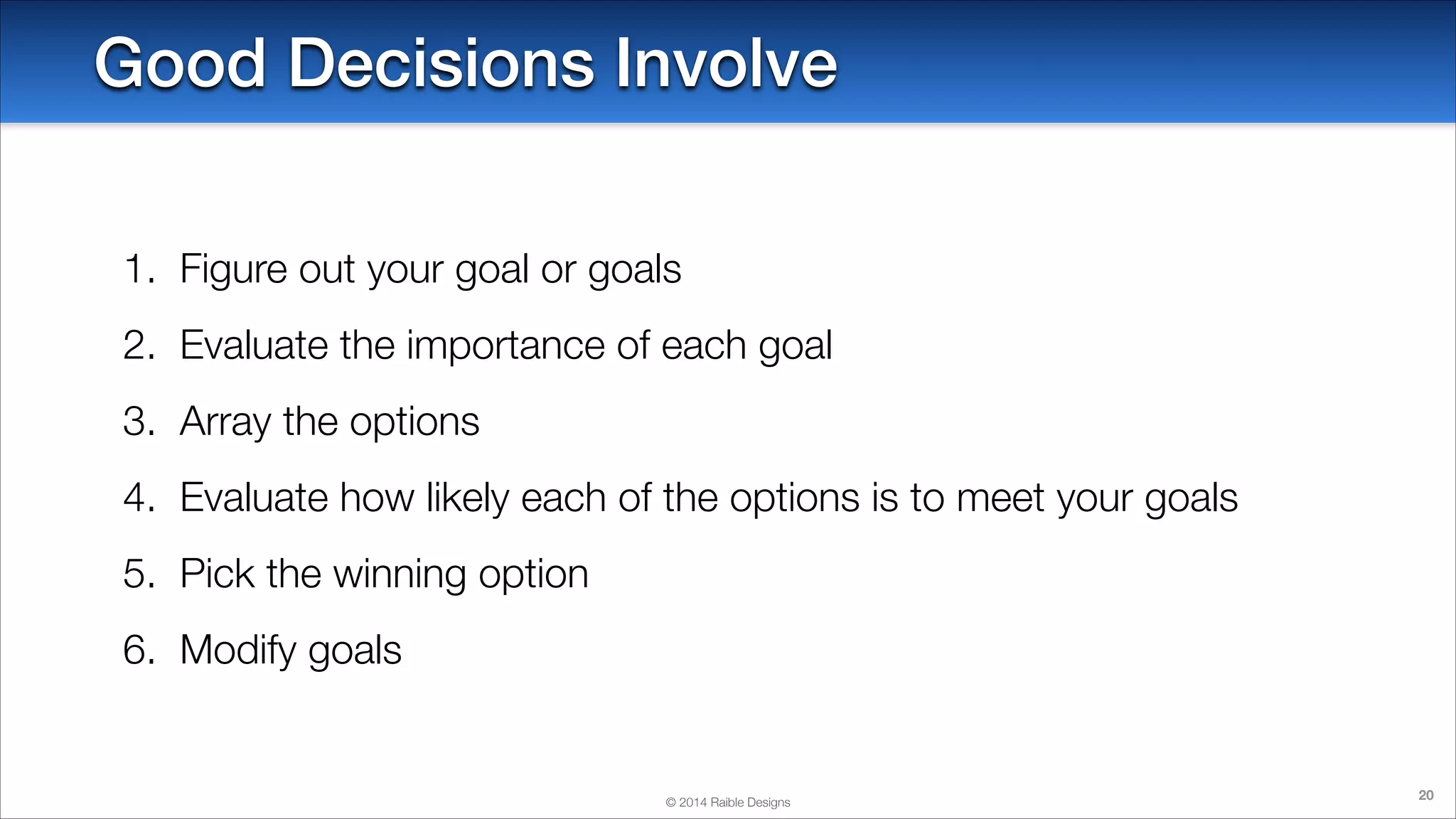 Good Decisions Involve
1. Figure out your goal or goals
2. Evaluate the importance of each goal
3. Array the options
4. Evaluate how likely each of the options is to meet your goals
5. Pick the winning option
6. Modify goals

© 2014 Raible Designs

20

 