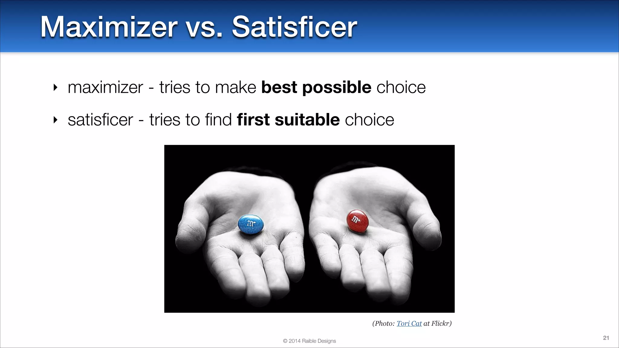 Maximizer vs. Satisﬁcer
‣

maximizer - tries to make best possible choice

‣

satisﬁcer - tries to ﬁnd ﬁrst suitable choice

(Photo: Tori Cat at Flickr)
© 2014 Raible Designs

21

 