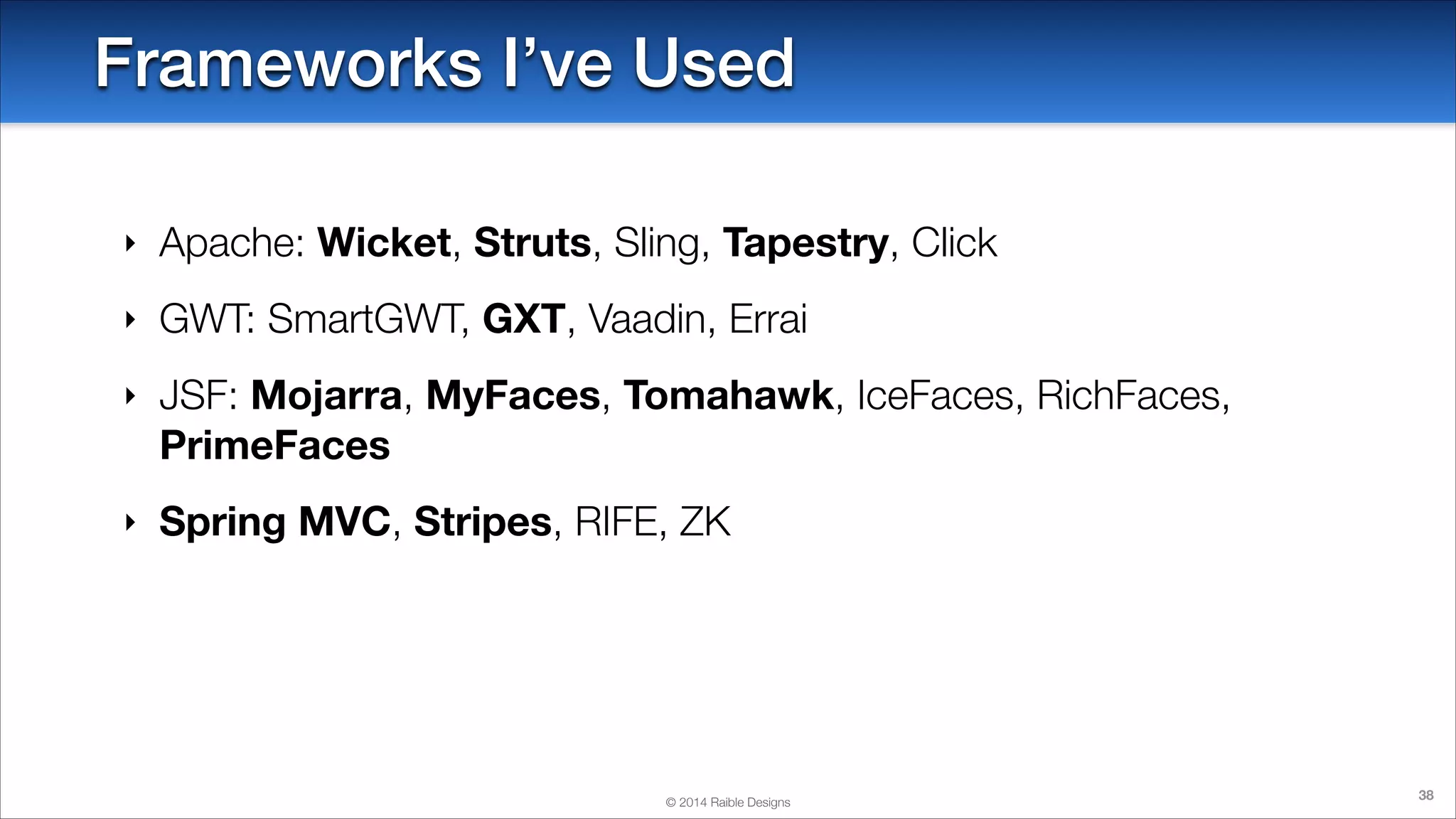 Frameworks I’ve Used
‣

Apache: Wicket, Struts, Sling, Tapestry, Click

‣

GWT: SmartGWT, GXT, Vaadin, Errai

‣

JSF: Mojarra, MyFaces, Tomahawk, IceFaces, RichFaces,
PrimeFaces

‣

Spring MVC, Stripes, RIFE, ZK

© 2014 Raible Designs

38

 