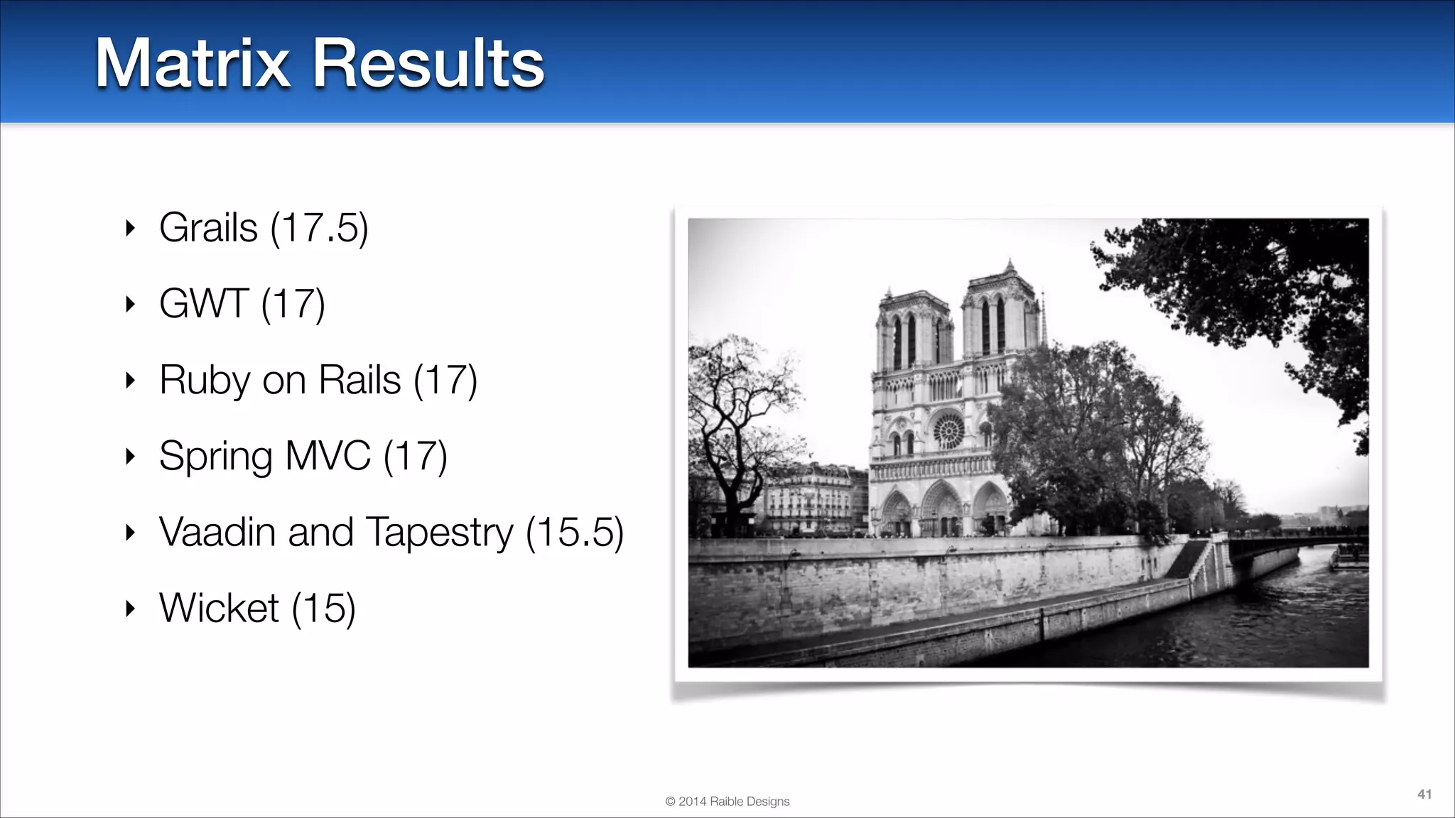 Matrix Results
‣

Grails (17.5)

‣

GWT (17)

‣

Ruby on Rails (17)

‣

Spring MVC (17)

‣

Vaadin and Tapestry (15.5)

‣

Wicket (15)

© 2014 Raible Designs

41

 