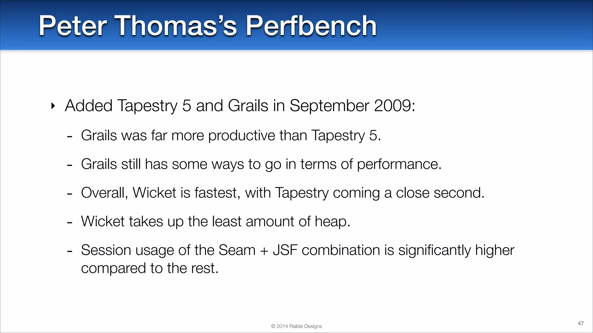 Peter Thomas’s Perfbench
‣

Added Tapestry 5 and Grails in September 2009:

-

Grails was far more productive than Tapestry 5.

-

Grails still has some ways to go in terms of performance.

-

Overall, Wicket is fastest, with Tapestry coming a close second.

-

Wicket takes up the least amount of heap.

-

Session usage of the Seam + JSF combination is signiﬁcantly higher
compared to the rest.

© 2014 Raible Designs

47

 