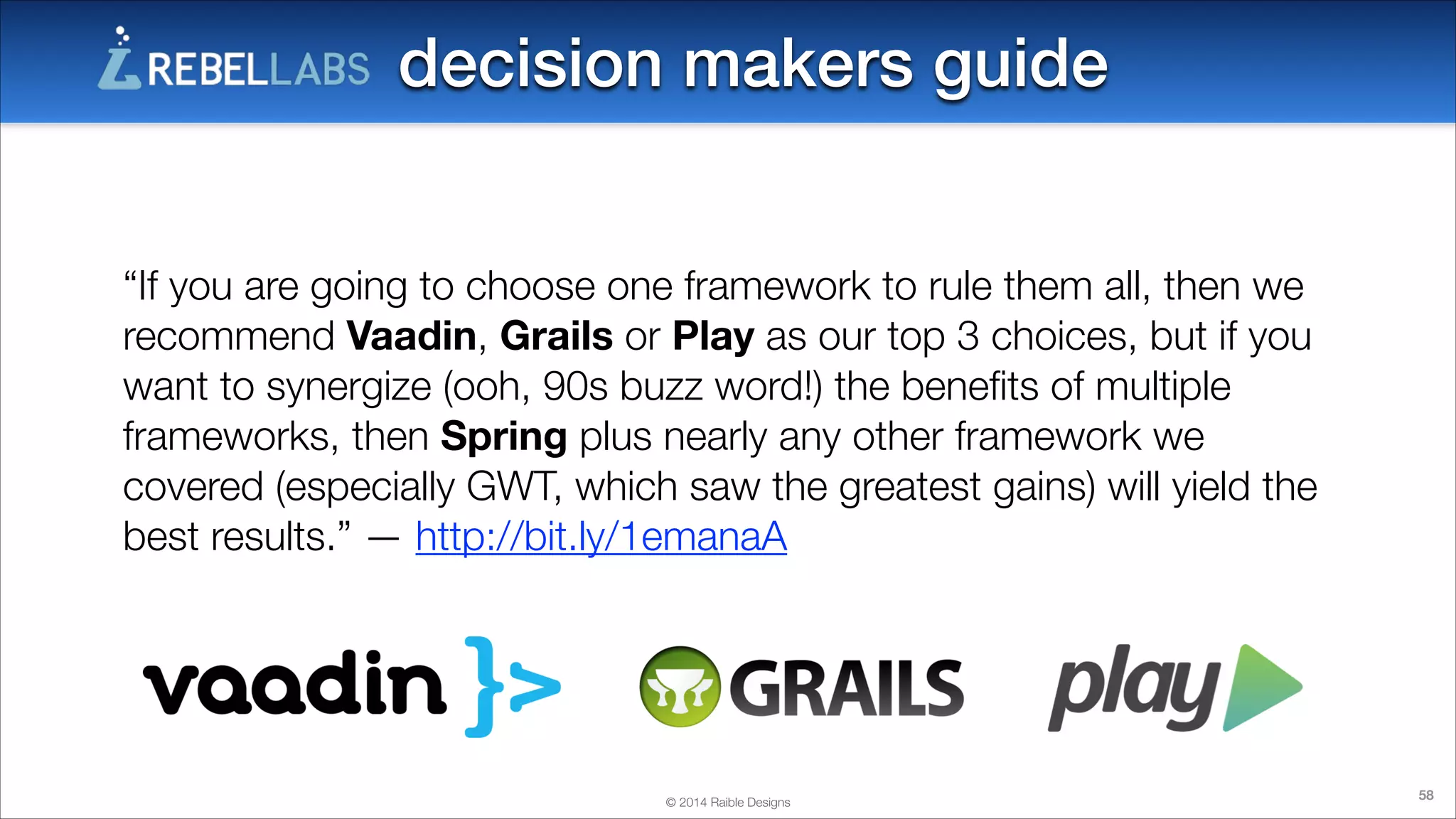 decision makers guide
“If you are going to choose one framework to rule them all, then we
recommend Vaadin, Grails or Play as our top 3 choices, but if you
want to synergize (ooh, 90s buzz word!) the beneﬁts of multiple
frameworks, then Spring plus nearly any other framework we
covered (especially GWT, which saw the greatest gains) will yield the
best results.” — http://bit.ly/1emanaA

© 2014 Raible Designs

58

 