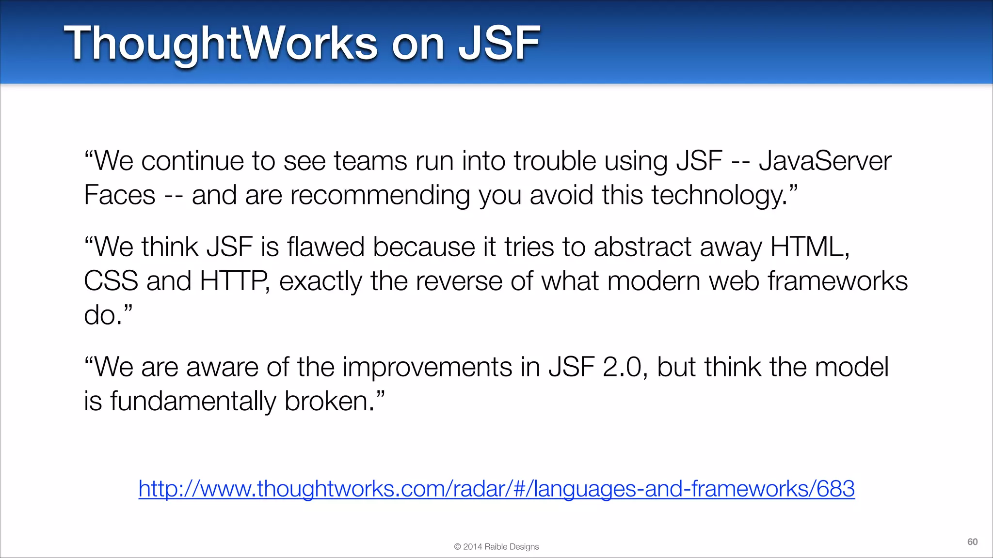 ThoughtWorks on JSF
“We continue to see teams run into trouble using JSF -- JavaServer
Faces -- and are recommending you avoid this technology.”
“We think JSF is ﬂawed because it tries to abstract away HTML,
CSS and HTTP, exactly the reverse of what modern web frameworks
do.”
“We are aware of the improvements in JSF 2.0, but think the model
is fundamentally broken.”
http://www.thoughtworks.com/radar/#/languages-and-frameworks/683
© 2014 Raible Designs

60

 