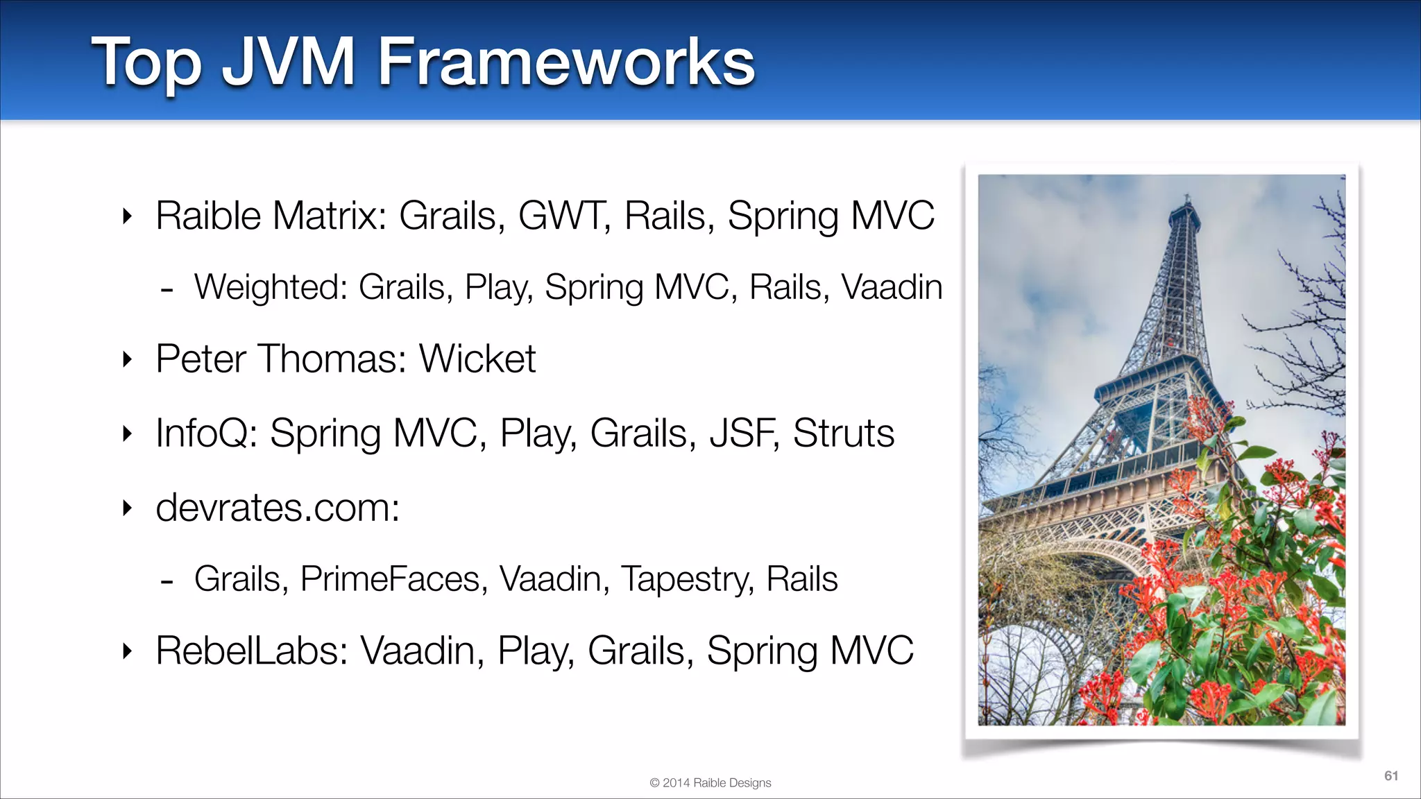Top JVM Frameworks
‣

Raible Matrix: Grails, GWT, Rails, Spring MVC

-

Weighted: Grails, Play, Spring MVC, Rails, Vaadin

‣

Peter Thomas: Wicket

‣

InfoQ: Spring MVC, Play, Grails, JSF, Struts

‣

devrates.com:

‣

Grails, PrimeFaces, Vaadin, Tapestry, Rails

RebelLabs: Vaadin, Play, Grails, Spring MVC

© 2014 Raible Designs

61

 