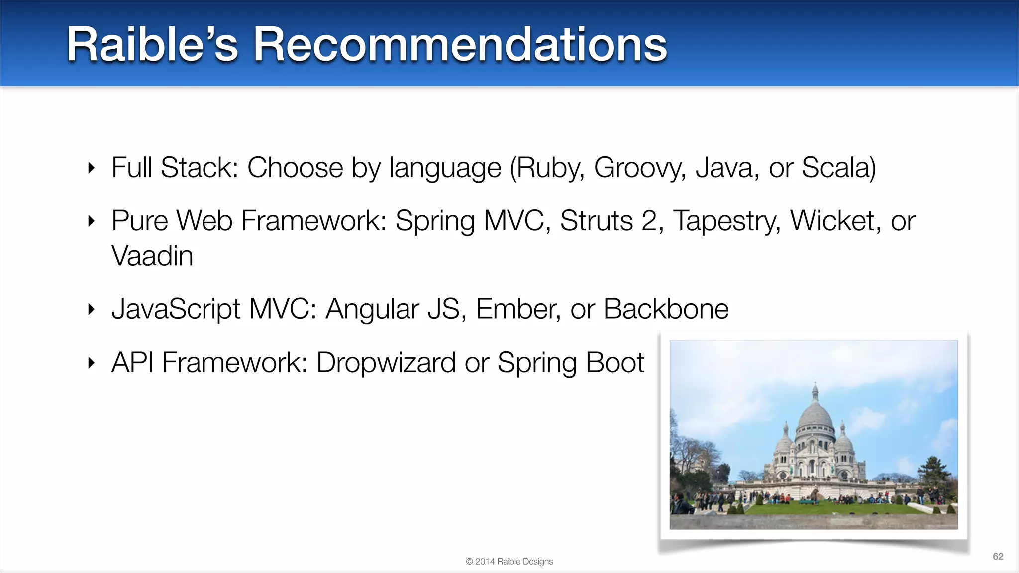 Raible’s Recommendations
‣

Full Stack: Choose by language (Ruby, Groovy, Java, or Scala)

‣

Pure Web Framework: Spring MVC, Struts 2, Tapestry, Wicket, or
Vaadin

‣

JavaScript MVC: Angular JS, Ember, or Backbone

‣

API Framework: Dropwizard or Spring Boot

© 2014 Raible Designs

62

 
