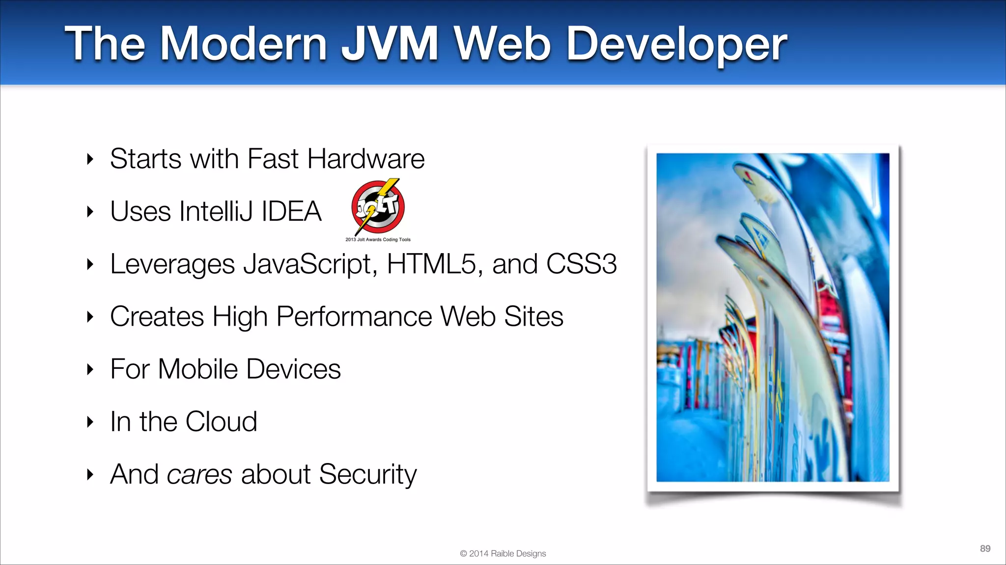 The Modern JVM Web Developer
‣

Starts with Fast Hardware

‣

Uses IntelliJ IDEA

‣

Leverages JavaScript, HTML5, and CSS3

‣

Creates High Performance Web Sites

‣

For Mobile Devices

‣

In the Cloud

‣

And cares about Security
© 2014 Raible Designs

89

 