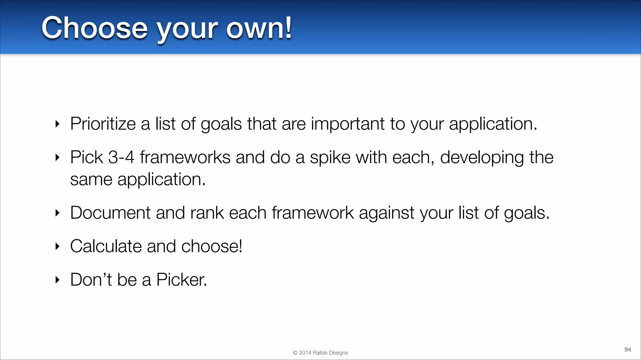 Choose your own!
‣

Prioritize a list of goals that are important to your application.

‣

Pick 3-4 frameworks and do a spike with each, developing the
same application.

‣

Document and rank each framework against your list of goals.

‣

Calculate and choose!

‣

Don’t be a Picker.

© 2014 Raible Designs

94

 