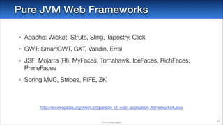 Pure JVM Web Frameworks
‣

Apache: Wicket, Struts, Sling, Tapestry, Click

‣

GWT: SmartGWT, GXT, Vaadin, Errai

‣

JSF: Mojarra (RI), MyFaces, Tomahawk, IceFaces, RichFaces,
PrimeFaces

‣

Spring MVC, Stripes, RIFE, ZK

http://en.wikipedia.org/wiki/Comparison_of_web_application_frameworks#Java

© 2014 Raible Designs

37

 