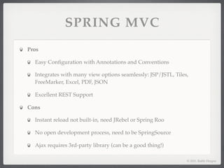 SPRING MVC
Pros

  Easy Conﬁguration with Annotations and Conventions

  Integrates with many view options seamlessly: JSP/JSTL, Tiles,
  FreeMarker, Excel, PDF, JSON

  Excellent REST Support

Cons

  Instant reload not built-in, need JRebel or Spring Roo

  No open development process, need to be SpringSource

  Ajax requires 3rd-party library (can be a good thing!)

                                                               © 2011, Raible Designs
 