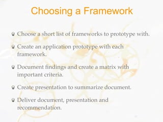 Choosing a Framework

Choose a short list of frameworks to prototype with.

Create an application prototype with each
framework.

Document ﬁndings and create a matrix with
important criteria.

Create presentation to summarize document.

Deliver document, presentation and
recommendation.
                                              11
 