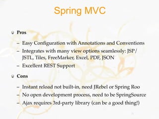 Spring MVC

Pros

– Easy Conﬁguration with Annotations and Conventions
– Integrates with many view options seamlessly: JSP/
  JSTL, Tiles, FreeMarker, Excel, PDF, JSON
– Excellent REST Support

Cons

– Instant reload not built-in, need JRebel or Spring Roo
– No open development process, need to be SpringSource
– Ajax requires 3rd-party library (can be a good thing!)
                                                    25
 