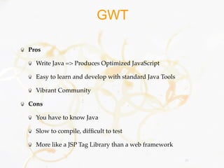GWT

Pros

  Write Java => Produces Optimized JavaScript

  Easy to learn and develop with standard Java Tools

  Vibrant Community

Cons

  You have to know Java

  Slow to compile, difﬁcult to test

  More like a JSP Tag Library than a web framework

                                                       26
 