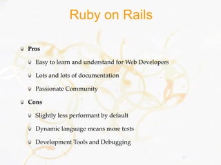Ruby on Rails

Pros

  Easy to learn and understand for Web Developers

  Lots and lots of documentation

  Passionate Community

Cons

  Slightly less performant by default

  Dynamic language means more tests

  Development Tools and Debugging

                                                    27
 