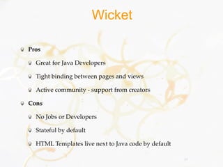 Wicket

Pros

  Great for Java Developers

  Tight binding between pages and views

  Active community - support from creators

Cons

  No Jobs or Developers

  Stateful by default

  HTML Templates live next to Java code by default

                                                     29
 