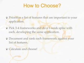 How to Choose?

Prioritize a list of features that are important to your
application.

Pick 3-4 frameworks and do a 1-week spike with
each, developing the same application.

Document and rank each framework against your
list of features.

Calculate and choose!


                                                 55
 