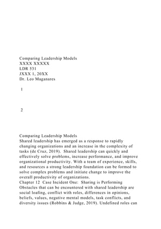 Comparing Leadership Models
XXXX XXXXX
LDR 531
JXXX 1, 20XX
Dr. Leo Maganares
1
2
Comparing Leadership Models
Shared leadership has emerged as a response to rapidly
changing organizations and an increase in the complexity of
tasks (de Cruz, 2019). Shared leadership can quickly and
effectively solve problems, increase performance, and improve
organizational productivity. With a team of experience, skills,
and resources a strong leadership foundation can be formed to
solve complex problems and initiate change to improve the
overall productivity of organizations.
Chapter 12 Case Incident One: Sharing is Performing
Obstacles that can be encountered with shared leadership are
social loafing, conflict with roles, differences in opinions,
beliefs, values, negative mental models, task conflicts, and
diversity issues (Robbins & Judge, 2019). Undefined roles can
 