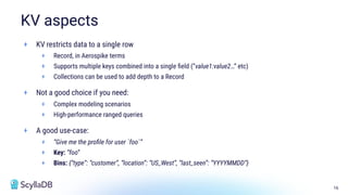 16
+ KV restricts data to a single row
+ Record, in Aerospike terms
+ Supports multiple keys combined into a single ﬁeld (“value1:value2…” etc)
+ Collections can be used to add depth to a Record
+ Not a good choice if you need:
+ Complex modeling scenarios
+ High-performance ranged queries
+ A good use-case:
+ “Give me the proﬁle for user `foo`”
+ Key: “foo”
+ Bins: {“type”: “customer”, “location”: “US_West”, “last_seen”: “YYYYMMDD”}
KV aspects
 