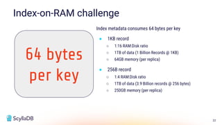 22
Index metadata consumes 64 bytes per key
● 1KB record
○ 1:16 RAM:Disk ratio
○ 1TB of data (1 Billion Records @ 1KB)
○ 64GB memory (per replica)
● 256B record
○ 1:4 RAM:Disk ratio
○ 1TB of data (3.9 Billion records @ 256 bytes)
○ 250GB memory (per replica)
Index-on-RAM challenge
64 bytes
per key
 