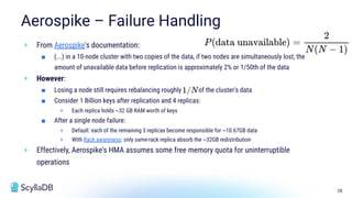 28
Aerospike – Failure Handling
+ From Aerospike's documentation:
■ (...) in a 10-node cluster with two copies of the data, if two nodes are simultaneously lost, the
amount of unavailable data before replication is approximately 2% or 1/50th of the data
+ However:
■ Losing a node still requires rebalancing roughly of the cluster's data
■ Consider 1 Billion keys after replication and 4 replicas:
+ Each replica holds ~32 GB RAM worth of keys
■ After a single node failure:
+ Default: each of the remaining 3 replicas become responsible for ~10.67GB data
+ With Rack awareness: only same-rack replica absorb the ~32GB redistribution
+ Effectively, Aerospike's HMA assumes some free memory quota for uninterruptible
operations
 