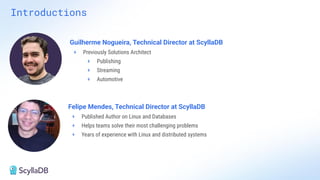 Introductions
Felipe Mendes, Technical Director at ScyllaDB
+ Published Author on Linux and Databases
+ Helps teams solve their most challenging problems
+ Years of experience with Linux and distributed systems
Guilherme Nogueira, Technical Director at ScyllaDB
+ Previously Solutions Architect
+ Publishing
+ Streaming
+ Automotive
 
