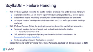33
ScyllaDB – Failure Handling
+ With RF=3 and Quorum requests, the cluster remains available even under a whole AZ failure
■ Available means other AZs will observe higher traﬃc during since you'll be one AZ short in replicas
■ But other than that, no "rebalancing" will take place until the operator replaces the failed nodes
■ So long the cluster is correctly sized to tolerate a full AZ loss (+33% traﬃc), performance should go
unaffected
+ With RF=2 and Quorum Writes, the application must implement its own failover semantics:
■ Technically speaking, the loss of a single node is already an invitation for data loss
+ Hence why we recommend RF=3
■ Still, applications may dynamically downgrade their write consistency requirements via
DowngradingConsistencyRetryPolicy
■ Or stop accepting writes until the situation is corrected
+ Notice there is no "right" or "wrong" here. Unlike Aerospike, ScyllaDB will defers decision to YOU.
 