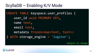 36
ScyllaDB – Enabling K/V Mode
CREATE TABLE keyspace.user_profiles (
user_id uuid PRIMARY KEY,
name text,
email text,
metadata frozen<map<text, text>>
) WITH storage_engine = 'logstor';
Subject to change
 