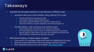 Takeaways
+ ScyllaDB and Aerospike optimize for low latencies in different ways
■ Aerospike's HMA poses a hard scalability ceiling, affecting TCO at scale
+ Primarily optimized for read-intensive traﬃc
+ TCO promises assume a bound working set size
+ Data model is relatively inﬂexible, but a good ﬁt for traditional K/Vs
+ Proprietary API limits ecosystem integrations and eventual migration out
■ ScyllaDB defaults to fully maximizing every hardware aspect
+ Default LSM provides a ﬁne balance for the majority of workloads
+ K/V mode enables gives users a choice for further infrastructure consolidation
+ Natively supports a wider range of use cases, fully compatible with industry APIs
+ Easier and faster maintenance and operations are a plus!
+ When benchmarking, compare apples to apples
■ If you use RF=2 on Aerospike, surely do the same for ScyllaDB (and vice versa)
■ Stress the system under failure and an increasingly working set (writes)
■ Most importantly, test your very own workload. We are here to help!
 