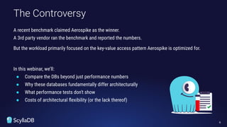 A recent benchmark claimed Aerospike as the winner.
A 3rd party vendor ran the benchmark and reported the numbers.
But the workload primarily focused on the key-value access pattern Aerospike is optimized for.
In this webinar, we’ll:
● Compare the DBs beyond just performance numbers
● Why these databases fundamentally differ architecturally
● What performance tests don't show
● Costs of architectural ﬂexibility (or the lack thereof)
The Controversy
6
 