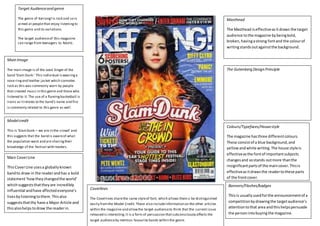 Front cover 
Target Audience and genre 
The genre of Kerrang! Is rock and so is 
aimed at people that enjoy listening to 
this genre and its variations. 
The target audience of this magazine 
can range from teenagers to Adults. 
Main Image 
The main image is of the Lead Singer of the 
band ‘Slam Dunk.’ This individual is wearing a 
nose ring and leather jacket which connotes 
rock as this was commonly worn by people 
that created music in this genre and those who 
listened to it. The use of a flaming basketball is 
ironic as it relates to the band’s name and fire 
is commonly related to this genre as well. 
Model credit 
This is ‘Slam Dunk – we are in the crowd’ and 
this suggests that the band is aware of what 
the population want and are sharing their 
knowledge of the festival with readers. 
Main Cover Line 
This Cover Line uses a globally known 
band to draw in the reader and has a bold 
statement ‘how they changed the world’ 
which suggests that they are incredibly 
influential and have affected everyone’s 
lives by listening to them. This also 
suggests that thy have a Major Article and 
this also helps to draw the reader in. 
Masthead 
The Masthead is effective as it draws the target 
audience to the magazine by being bold, 
broken, having a strong font and the colour of 
writing stands out against the background. 
The Gutenberg Design Principle 
Colours/Typefaces/House style 
The magazine has three different colours. 
These consist of a blue background, and 
yellow and white writing. The house style is 
effective as the font of important subjects 
changes and so stands out more than the 
insignificant parts of the main cover. This is 
effective as it draws the reader to these parts 
of the front cover. 
Coverlines 
The Coverlines share the same style of font, which allows them o be distinguished 
easily from the Model Credit. These also include information on the other articles 
within the magazine and allow the target audience to think that the current issue 
released is interesting. It is a form of persuasion that subconsciously affects the 
target audience by mention favourite bands within the genre. 
Banners/Flashes/badges 
This is usually used for the announcement of a 
competition by drawing the target audience’s 
attention to that area and this helps persuade 
the person into buying the magazine. 
