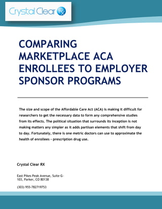 The size and scope of the Affordable Care Act (ACA) is making it difficult for
researchers to get the necessary data to form any comprehensive studies
from its effects. The political situation that surrounds its inception is not
making matters any simpler as it adds partisan elements that shift from day
to day. Fortunately, there is one metric doctors can use to approximate the
health of enrollees – prescription drug use.
COMPARING
MARKETPLACE ACA
ENROLLEES TO EMPLOYER
SPONSOR PROGRAMS
Crystal Clear RX
East Pikes Peak Avenue, Suite G-
103, Parker, CO 80138
(303) 955-782719753
 