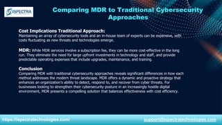 Comparing MDR to Traditional Cybersecurity
Approaches
Cost Implications Traditional Approach:
Maintaining an array of cybersecurity tools and an in-house team of experts can be expensive, with
costs fluctuating as new threats and technologies emerge.
MDR: While MDR services involve a subscription fee, they can be more cost-effective in the long
run. They eliminate the need for large upfront investments in technology and staff, and provide
predictable operating expenses that include upgrades, maintenance, and training.
Conclusion
Comparing MDR with traditional cybersecurity approaches reveals significant differences in how each
method addresses the modern threat landscape. MDR offers a dynamic and proactive strategy that
enhances an organization’s ability to detect, respond to, and recover from cyber threats. For
businesses looking to strengthen their cybersecurity posture in an increasingly hostile digital
environment, MDR presents a compelling solution that balances effectiveness with cost efficiency.
https://ispectratechnologies.com/ support@ispectratechnologies.com
 