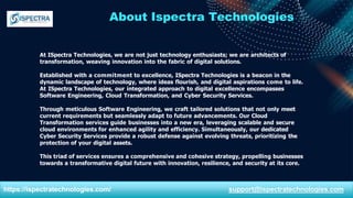 About Ispectra Technologies
At ISpectra Technologies, we are not just technology enthusiasts; we are architects of
transformation, weaving innovation into the fabric of digital solutions.
Established with a commitment to excellence, ISpectra Technologies is a beacon in the
dynamic landscape of technology, where ideas flourish, and digital aspirations come to life.
At ISpectra Technologies, our integrated approach to digital excellence encompasses
Software Engineering, Cloud Transformation, and Cyber Security Services.
Through meticulous Software Engineering, we craft tailored solutions that not only meet
current requirements but seamlessly adapt to future advancements. Our Cloud
Transformation services guide businesses into a new era, leveraging scalable and secure
cloud environments for enhanced agility and efficiency. Simultaneously, our dedicated
Cyber Security Services provide a robust defense against evolving threats, prioritizing the
protection of your digital assets.
This triad of services ensures a comprehensive and cohesive strategy, propelling businesses
towards a transformative digital future with innovation, resilience, and security at its core.
https://ispectratechnologies.com/ support@ispectratechnologies.com
 