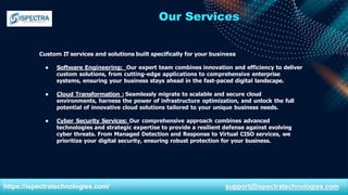 Our Services
Custom IT services and solutions built specifically for your business
● Software Engineering: Our expert team combines innovation and efficiency to deliver
custom solutions, from cutting-edge applications to comprehensive enterprise
systems, ensuring your business stays ahead in the fast-paced digital landscape.
● Cloud Transformation : Seamlessly migrate to scalable and secure cloud
environments, harness the power of infrastructure optimization, and unlock the full
potential of innovative cloud solutions tailored to your unique business needs.
● Cyber Security Services: Our comprehensive approach combines advanced
technologies and strategic expertise to provide a resilient defense against evolving
cyber threats. From Managed Detection and Response to Virtual CISO services, we
prioritize your digital security, ensuring robust protection for your business.
https://ispectratechnologies.com/ support@ispectratechnologies.com
 