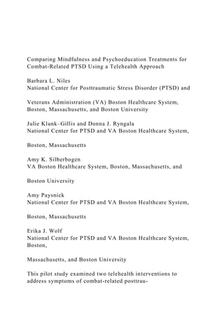 Comparing Mindfulness and Psychoeducation Treatments for
Combat-Related PTSD Using a Telehealth Approach
Barbara L. Niles
National Center for Posttraumatic Stress Disorder (PTSD) and
Veterans Administration (VA) Boston Healthcare System,
Boston, Massachusetts, and Boston University
Julie Klunk–Gillis and Donna J. Ryngala
National Center for PTSD and VA Boston Healthcare System,
Boston, Massachusetts
Amy K. Silberbogen
VA Boston Healthcare System, Boston, Massachusetts, and
Boston University
Amy Paysnick
National Center for PTSD and VA Boston Healthcare System,
Boston, Massachusetts
Erika J. Wolf
National Center for PTSD and VA Boston Healthcare System,
Boston,
Massachusetts, and Boston University
This pilot study examined two telehealth interventions to
address symptoms of combat-related posttrau-
 
