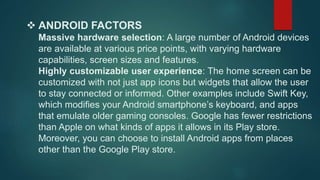  ANDROID FACTORS 
Massive hardware selection: A large number of Android devices 
are available at various price points, with varying hardware 
capabilities, screen sizes and features. 
Highly customizable user experience: The home screen can be 
customized with not just app icons but widgets that allow the user 
to stay connected or informed. Other examples include Swift Key, 
which modifies your Android smartphone’s keyboard, and apps 
that emulate older gaming consoles. Google has fewer restrictions 
than Apple on what kinds of apps it allows in its Play store. 
Moreover, you can choose to install Android apps from places 
other than the Google Play store. 
 
