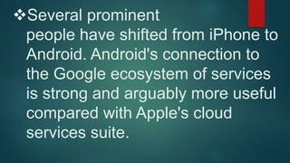 Several prominent 
people have shifted from iPhone to 
Android. Android's connection to 
the Google ecosystem of services 
is strong and arguably more useful 
compared with Apple's cloud 
services suite. 
 