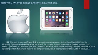 CHAPTER 4: WHAT IS IPHONE OPERATING SYSTEM (IOS) 
iOS (Formerly known as iPhone OS) is a mobile operating system derived from Mac OS X(Unix-like 
Operating System) developed by Apple Inc. mainly for iphones but can support other devices such as : ipod 
classic, ipod touch, ipod shuffle, ipod Nano, ipad and Apple TV. Distributed exclusively for Apple hardware. It is the 
operating system that powers many of the company's iDevices. It was founded by Steve Jobs in June 2007. 
 