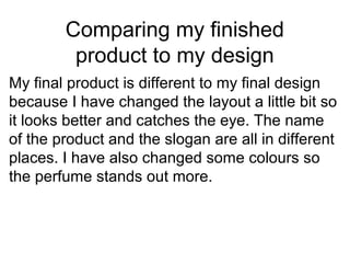 Comparing my finished
product to my design
My final product is different to my final design
because I have changed the layout a little bit so
it looks better and catches the eye. The name
of the product and the slogan are all in different
places. I have also changed some colours so
the perfume stands out more.
 