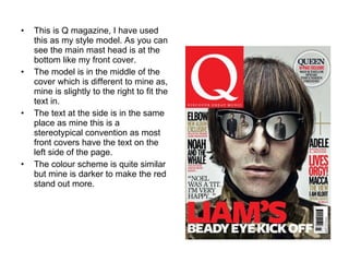 This is Q magazine, I have used this as my style model. As you can see the main mast head is at the bottom like my front cover. The model is in the middle of the cover which is different to mine as, mine is slightly to the right to fit the text in. The text at the side is in the same place as mine this is a stereotypical convention as most front covers have the text on the left side of the page. The colour scheme is quite similar but mine is darker to make the red stand out more. 